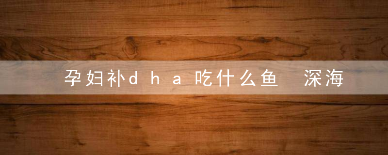 孕妇补dha吃什么鱼 深海鱼的dha进补